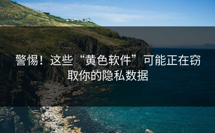 警惕！这些“黄色软件”可能正在窃取你的隐私数据