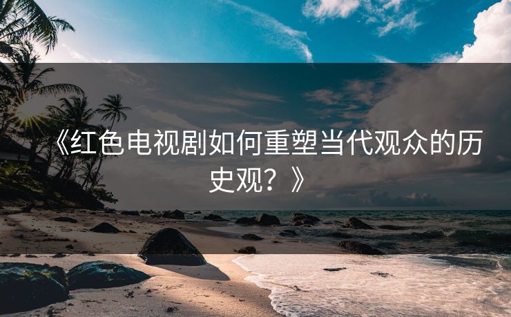 《红色电视剧如何重塑当代观众的历史观？》
