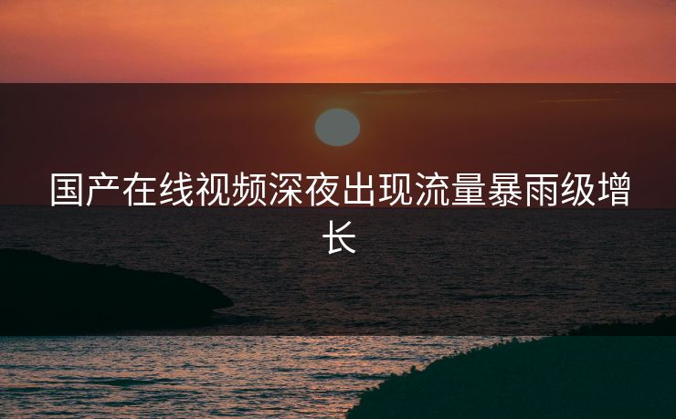国产在线视频深夜出现流量暴雨级增长