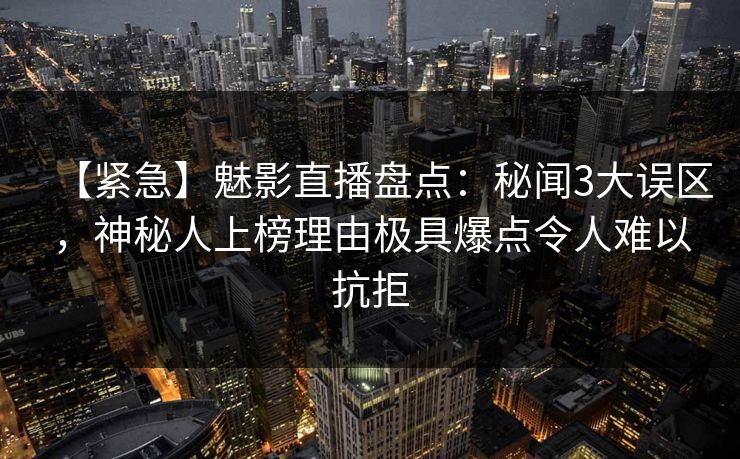 【紧急】魅影直播盘点：秘闻3大误区，神秘人上榜理由极具爆点令人难以抗拒