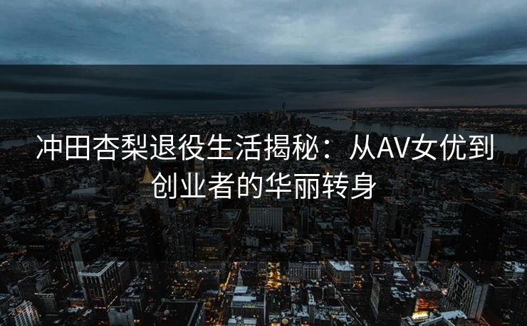 冲田杏梨退役生活揭秘：从AV女优到创业者的华丽转身