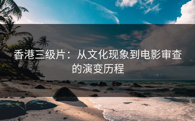 香港三级片：从文化现象到电影审查的演变历程