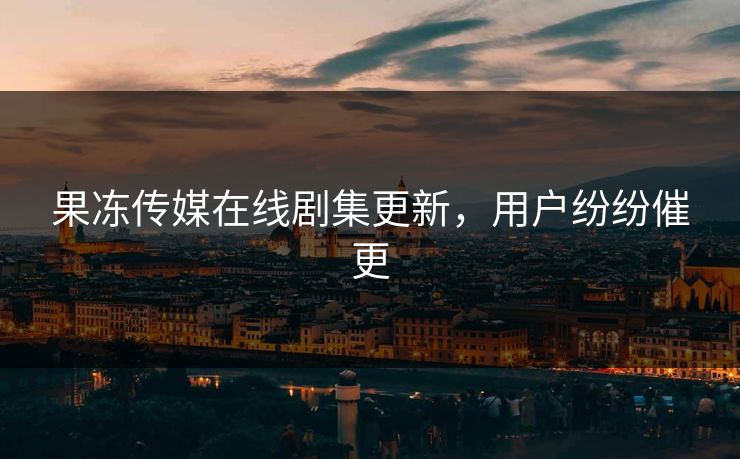 果冻传媒在线剧集更新，用户纷纷催更