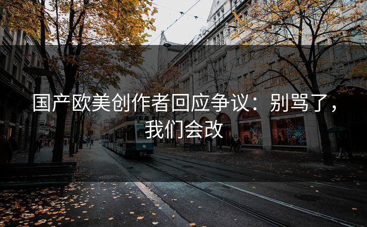 国产欧美创作者回应争议：别骂了，我们会改