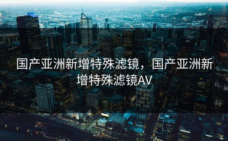 国产亚洲新增特殊滤镜，国产亚洲新增特殊滤镜AV