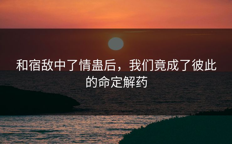 和宿敌中了情蛊后，我们竟成了彼此的命定解药