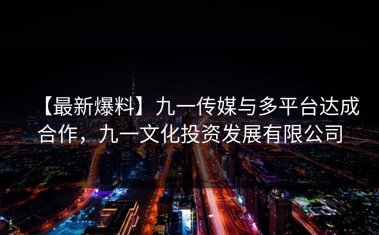 【最新爆料】九一传媒与多平台达成合作，九一文化投资发展有限公司
