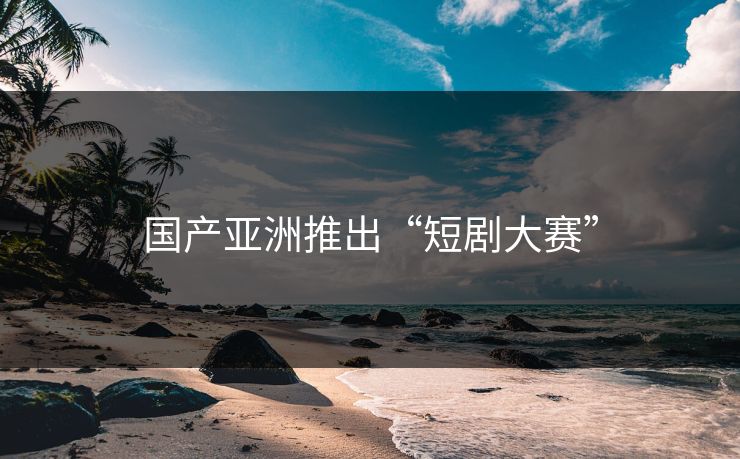 国产亚洲推出“短剧大赛”