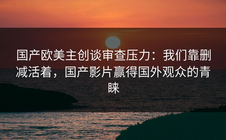 国产欧美主创谈审查压力：我们靠删减活着，国产影片赢得国外观众的青睐
