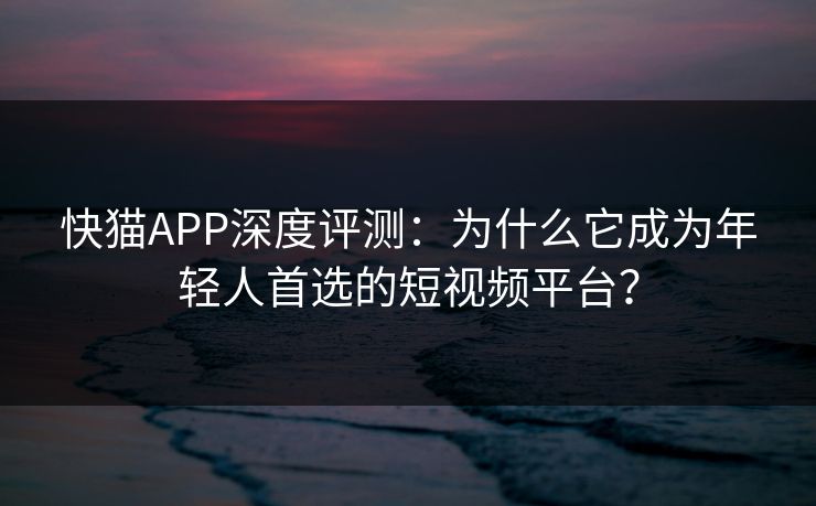 快猫APP深度评测：为什么它成为年轻人首选的短视频平台？