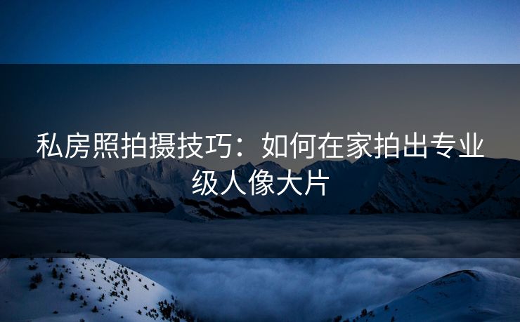 私房照拍摄技巧：如何在家拍出专业级人像大片