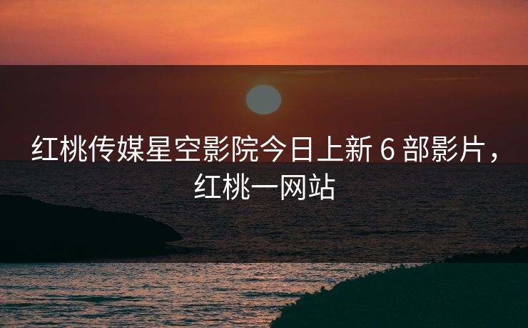 红桃传媒星空影院今日上新 6 部影片，红桃一网站