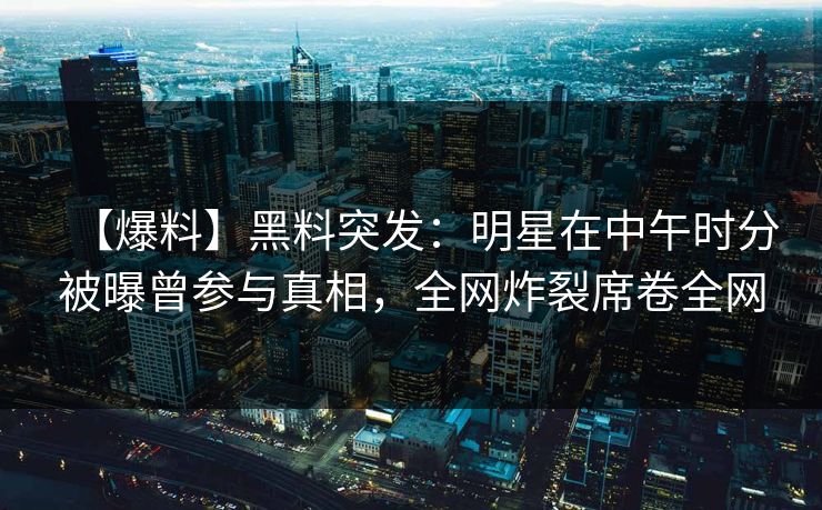 【爆料】黑料突发：明星在中午时分被曝曾参与真相，全网炸裂席卷全网