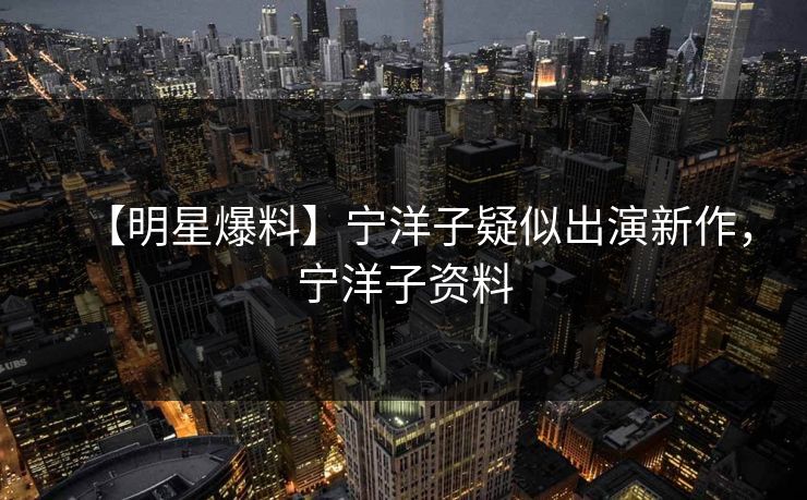 【明星爆料】宁洋子疑似出演新作，宁洋子资料