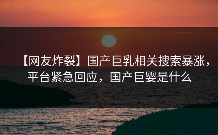 【网友炸裂】国产巨乳相关搜索暴涨，平台紧急回应，国产巨婴是什么