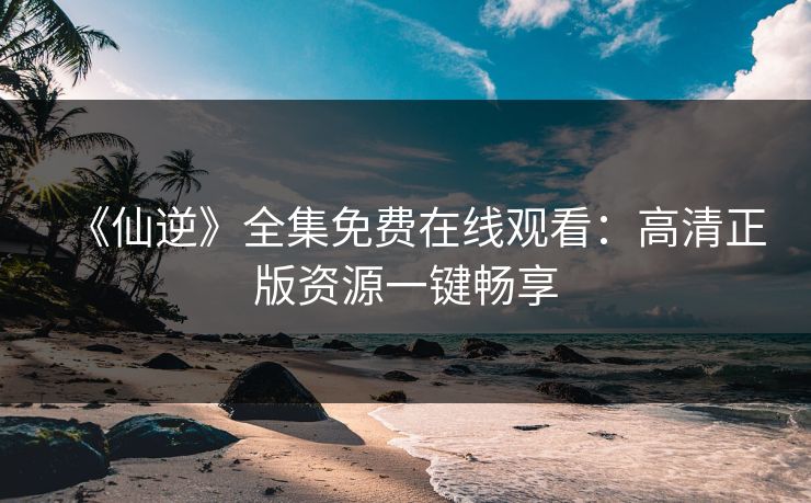 《仙逆》全集免费在线观看：高清正版资源一键畅享