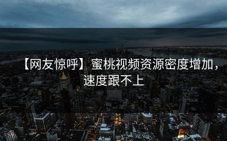 【网友惊呼】蜜桃视频资源密度增加，速度跟不上